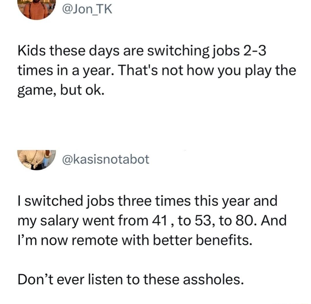 Y onTK Kids these days are switching jobs 2 3 times in a year Thats not how you play the game but ok v kasisnotabot switched jobs three times this year and my salary went from 41 to 53 to 80 And Im now remote with better benefits Dont ever listen to these assholes
