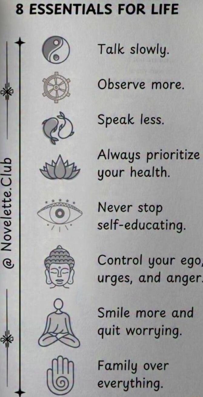 8 ESSENTIALS FOR LIFE Talk slowly Observe more Speak less Always prioritize your health Never stop self educating Control your ego urges and anger Smile more and quit worrying Family over everything