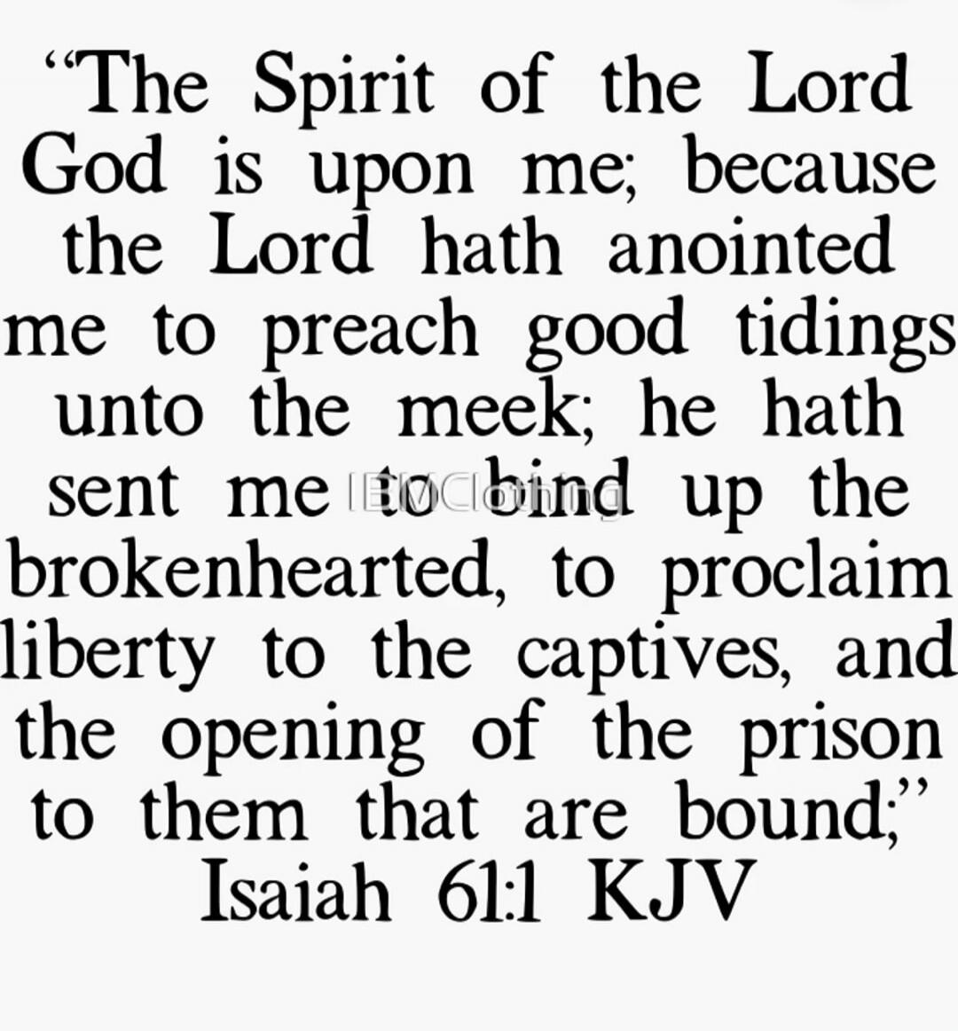 The Spirit of the Lord God is upon me; because the Lord hath anointed me to preach good tidings unto the meek; he hath sent me to bind up the brokenhearted, to proclaim liberty to the captives, and the opening of the prison to them that are bound; Isaiah 61:1 KJV