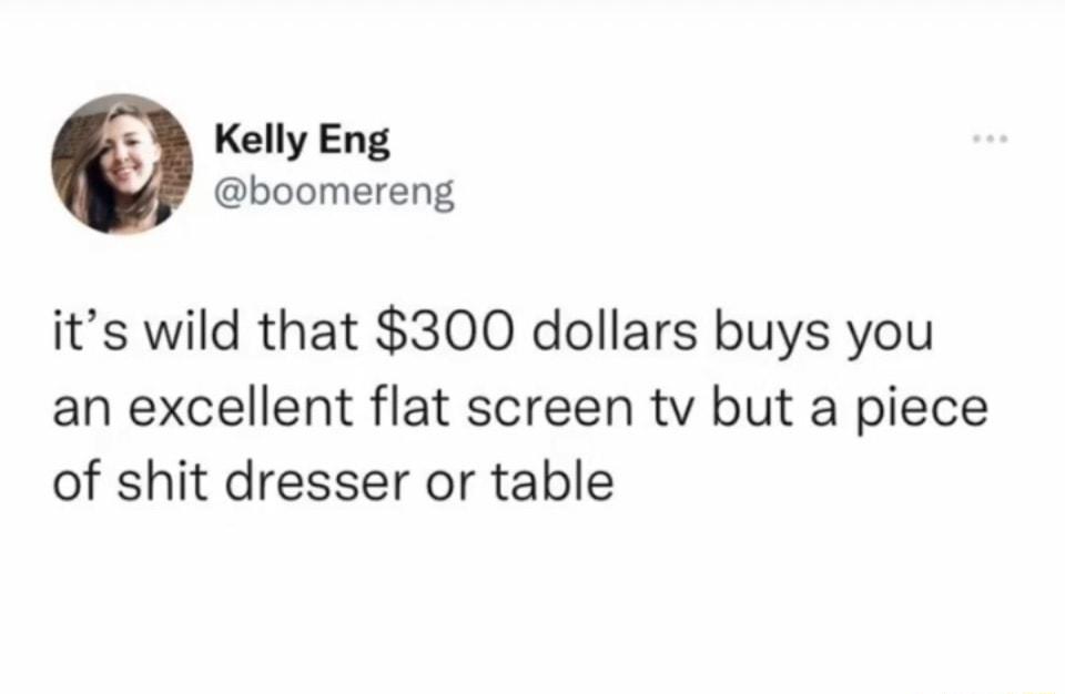 Kelly Eng boomereng its wild that 300 dollars buys you an excellent flat screen tv but a piece of shit dresser or table