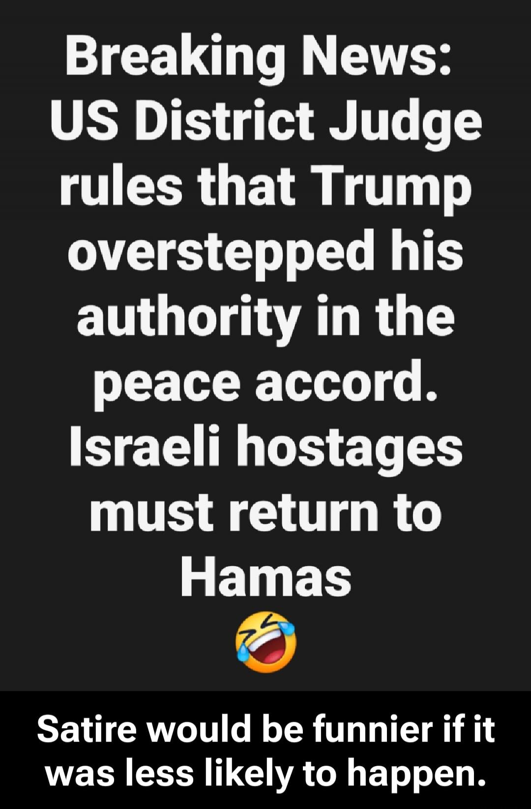 Breaking News: US District Judge rules that Trump overstepped his authority in the peace accord. Israeli hostages must return to Hamas 😂 Satire would be funnier if it was less likely to happen.