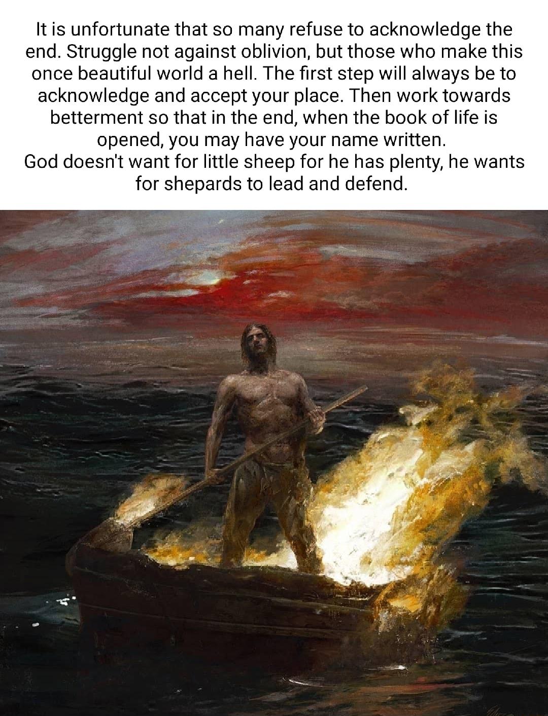 Itis unfortunate that so many refuse to acknowledge the end Struggle not against oblivion but those who make this once beautiful world a hell The first step will always be to acknowledge and accept your place Then work towards betterment so that in the end when the book of lfe is opened you may have your name written God doesnt want for little sheep for he has plenty he wants for shepards to lead 