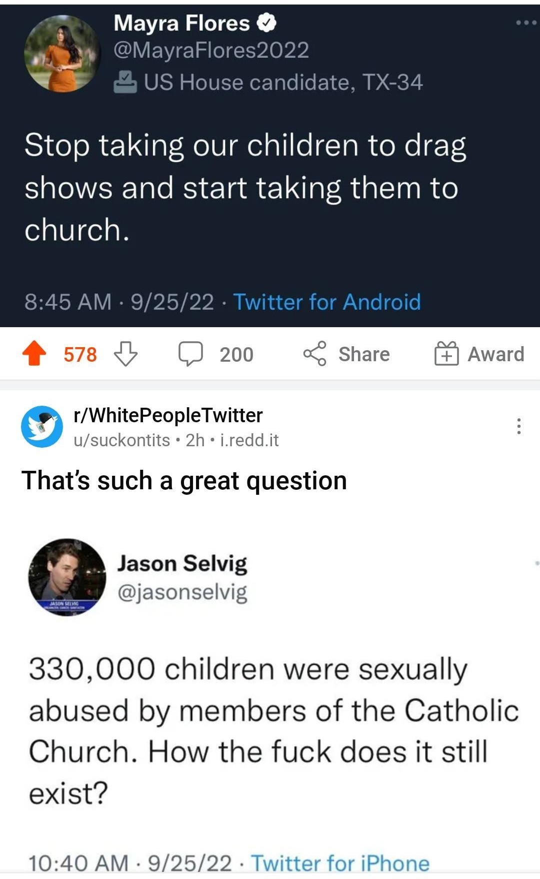 249 0 80a Home v Q i R Stop taking our children to drag VEWENSLTEEY shows and start taking them to church 200 o share Award 0 1WhitePeopleTwitter Jsuckontits 2h ireddit Thats such a great question Jason Selvig jasonselvig 330000 children were sexually abused by members of the Catholic Church How the fuck does it still exist 1040 AM 92522 Twitter for iPhone L i 2 Q