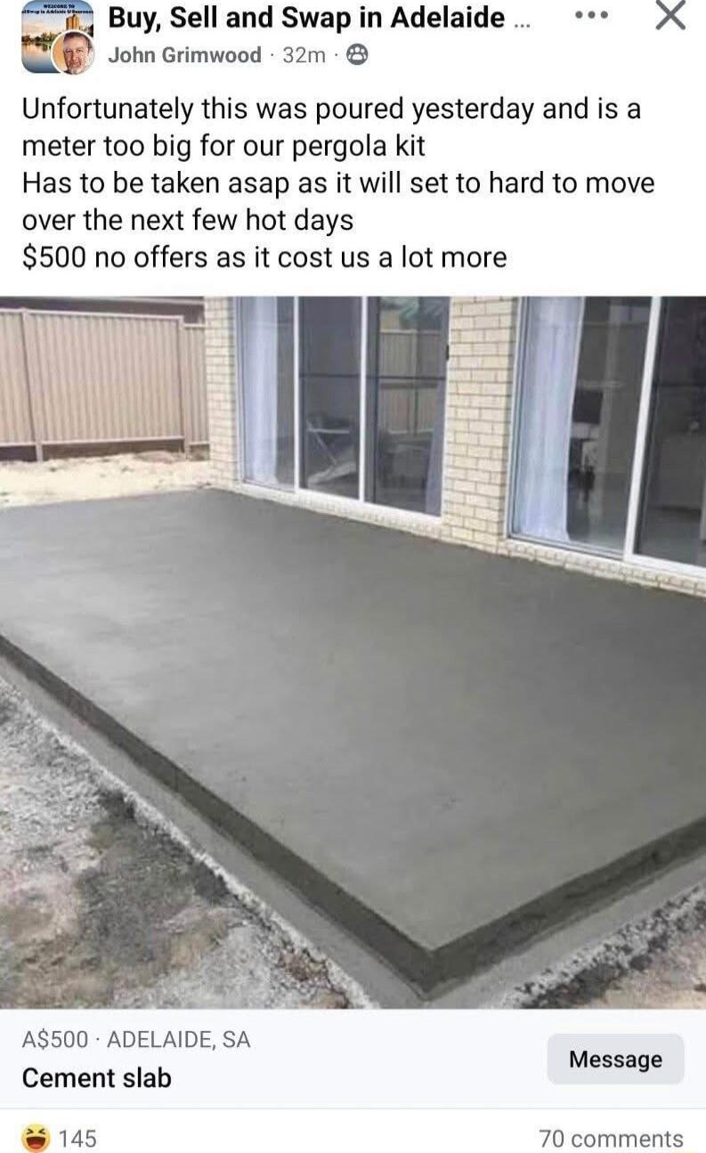 Buy Sell and Swap in Adelaide John Grimwood 32m Unfortunately this was poured yesterday and is a meter too big for our pergola kit Has to be taken asap as it will set to hard to move over the next few hot days 500 no offers as it cost us a lot more AT WL A500 ADELAIDE SA Cement slab Message 70 comments