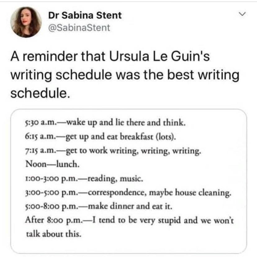 Dr Sabina Stent v SabinaStent A reminder that Ursula Le Guins writing schedule was the best writing schedule amwake up and lic there and think mget up and cat breakfast lots 7215 amget to work writing writing writing Noonlunch 100 300 pm 3 500 reading music correspondence maybe house cleaning make dinner and cat P Afer 800 pamT tend 10 be very stupid and we wont talk abou this