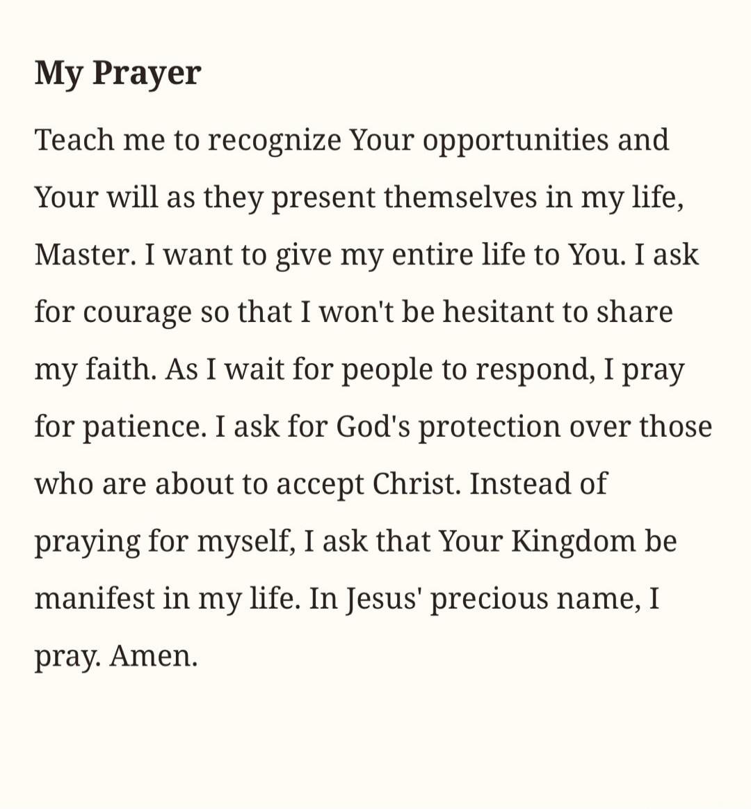 My Prayer Teach me to recognize Your opportunities and Your will as they present themselves in my life, Master. I want to give my entire life to You. I ask for courage so that I won't be hesitant to share my faith. As I wait for people to respond, I pray for patience. I ask for God's protection over those who are about to accept Christ. Instead of 