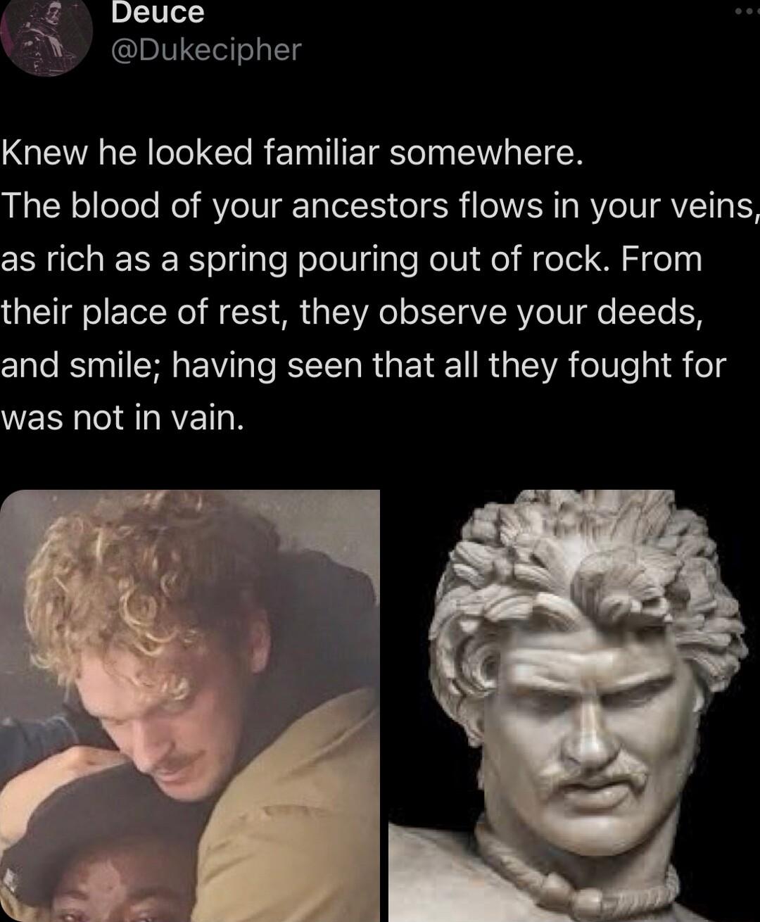 Deuce Dukecipher Knew he looked familiar somewhere The blood of your ancestors flows in your veins as rich as a spring pouring out of rock From their place of rest they observe your deeds clale BN ISR EW T R R G EVE R SR TeIV ey eTd was not in vain