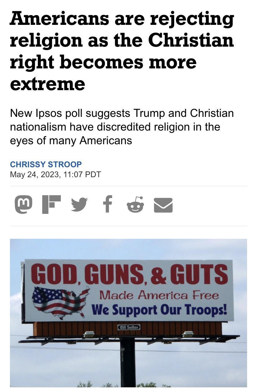 Americans are rejecting religion as the Christian right becomes more extreme New Ipsos poll suggests Trump and Christian nationalism have discredited religion in the eyes of many Americans CHRISSY STROOP May 24 2023 1107 PDT CFvy f o GOD GUNS GUTS