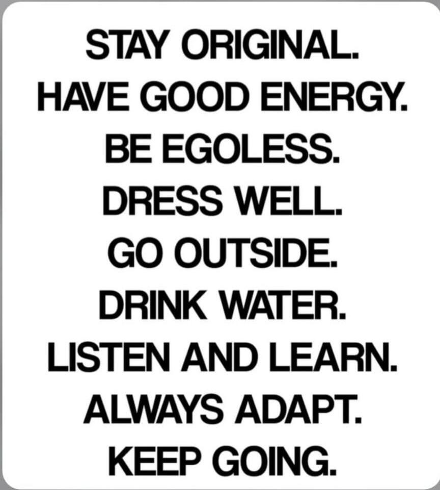 STAY ORIGINAL. HAVE GOOD ENERGY. BE EGOLESS. DRESS WELL. GO OUTSIDE. DRINK WATER. LISTEN AND LEARN. ALWAYS ADAPT. KEEP GOING.
