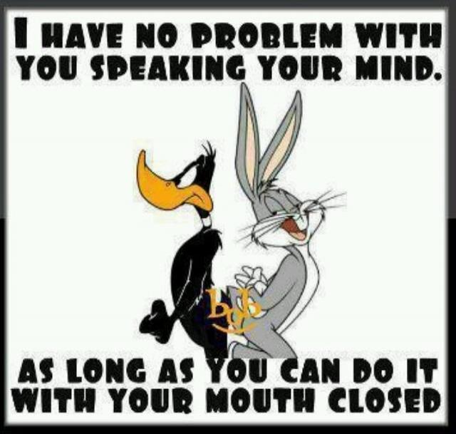 I HAVE NO PROBLEM WITH YOU SPEAKING YOUR MIND. AS LONG AS YOU CAN DO IT WITH YOUR MOUTH CLOSED