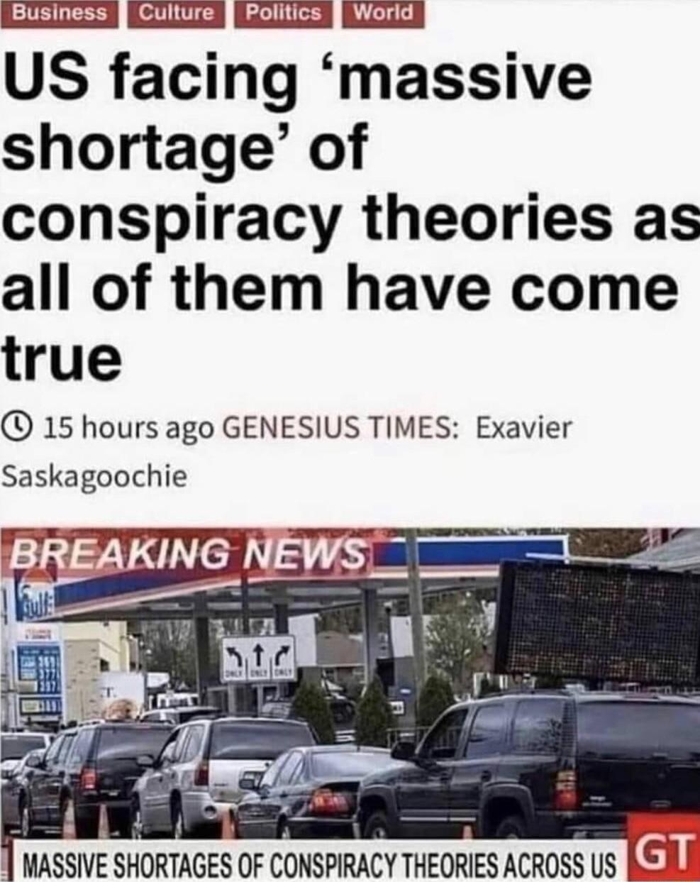 iBusiness jiCuttire Eolitios iWorid US facing massive shortage of conspiracy theories as all of them have come true 15 hours ago GENESIUS TIMES Exavier Saskagoochie i W MASSIVE SHORTAGES OF CONSPIRACY THEORIES ACR0SS US REAL