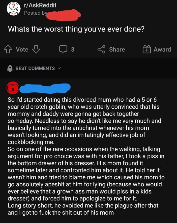 rAskReddit Posted b Whats the worst thing youve ever done Vote Q 3 0g SHEN Award Q BEST COMMENTS v So Id started dating this divorced mum who had a 5 or 6 year old crotch goblin who was utterly convinced that his mommy and daddy were gonna get back together someday Needless to say he didnt like me very much and BESTE RGN GR G T e S AV R Bl o wasnt looking and did an irritatingly effective job of c