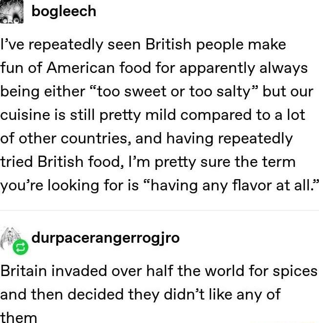 m bogleech Ive repeatedly seen British people make fun of American food for apparently always being either too sweet or too salty but our cuisine is still pretty mild compared to a lot of other countries and having repeatedly tried British food Im pretty sure the term youre looking for is having any flavor at all durpacerangerrogjro Britain invaded over half the world for spices and then decided t