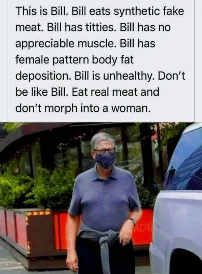 This is Bill. Bill eats synthetic fake meat. Bill has titties. Bill has no appreciable muscle. Bill has female pattern body fat deposition. Bill is unhealthy. Don't be like Bill. Eat real meat and don't morph into a woman.