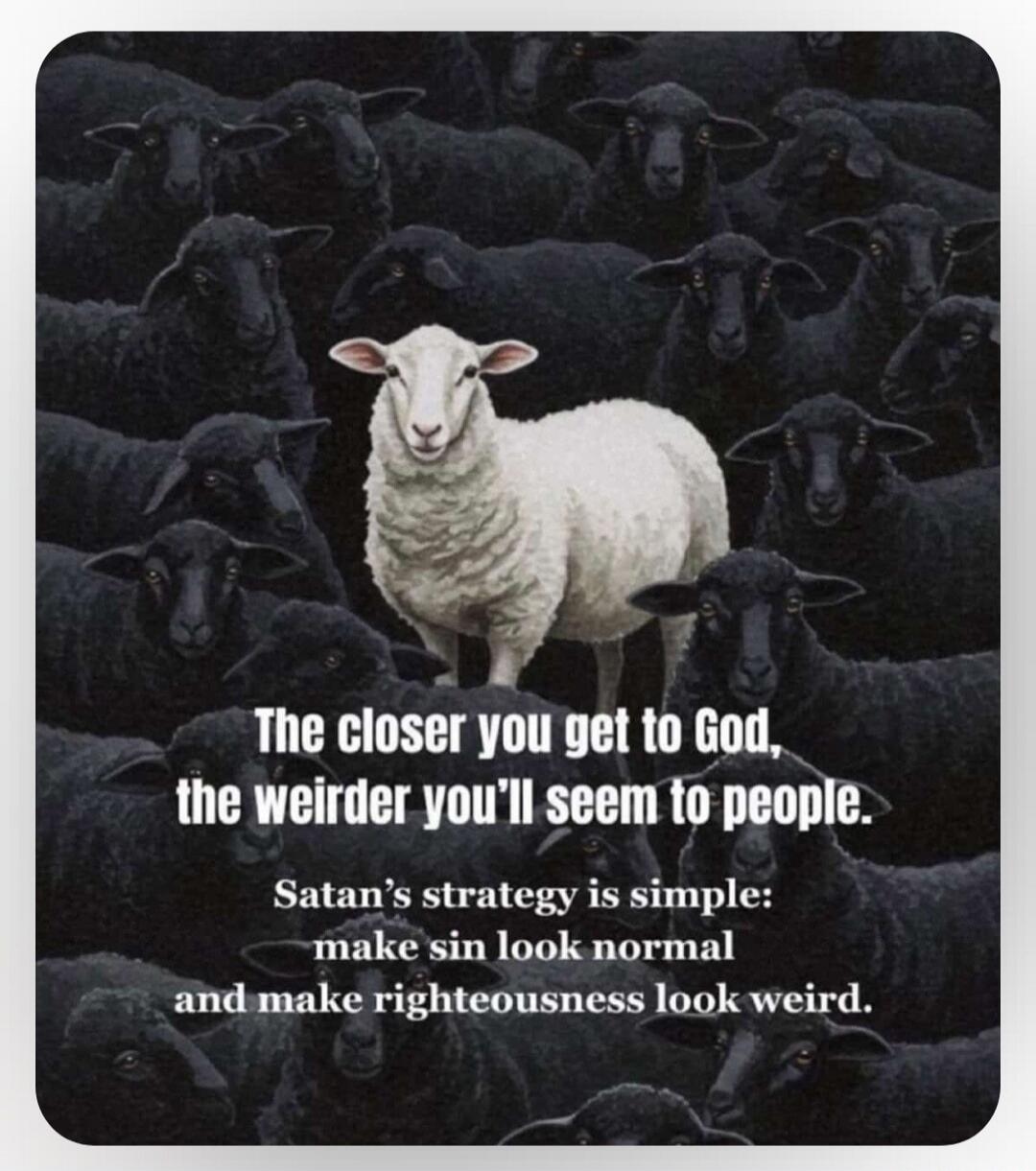 The closer you get to God, the weirder you'll seem to people. Satan's strategy is simple: make sin look normal and make righteousness look weird.