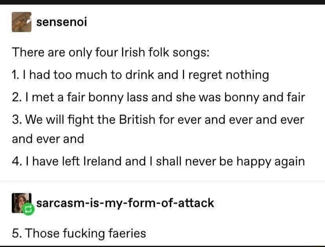 sensenoi There are only four Irish folk songs 11 had too much to drink and regret nothing 21 met a fair bonny lass and she was bonny and fair 3 We will fight the British for ever and ever and ever and ever and 41 have left Ireland and shall never be happy again sarcasm i 5 Those fucking faeries my form of attack