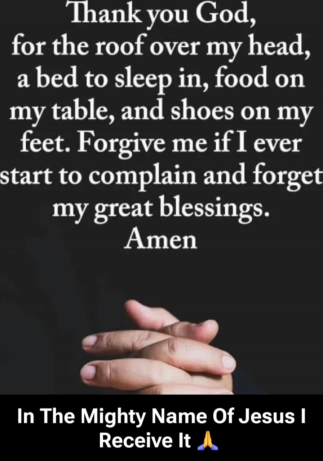 Thank you God, for the roof over my head, a bed to sleep in, food on my table, and shoes on my feet. Forgive me if I ever start to complain and forget my great blessings. Amen

In The Mighty Name Of Jesus I Receive It 🙏