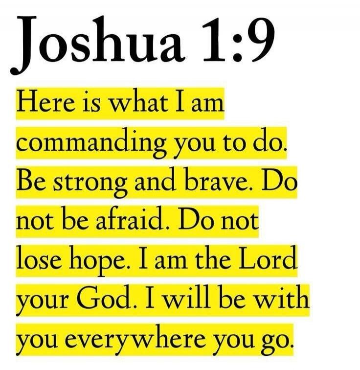 Joshua 1:9 Here is what I am commanding you to do. Be strong and brave. Do not be afraid. Do not lose hope. I am the Lord your God. I will be with you everywhere you go.