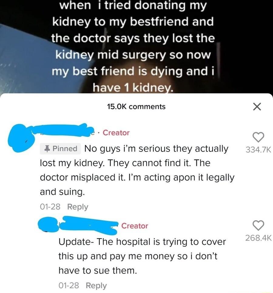 when tried donating my kidney to my bestfriend and RGN T TR GIEVA S S 1 kidney mid surgery so now my best friend is dying and i have 1 kidney 150K comments X Creator Pinned No guys m serious they actually lost my kidney They cannot find it The doctor misplaced it Im acting apon it legally and suing Creator Update The hospital is trying to cover this up and pay me money so i dont have to sue them