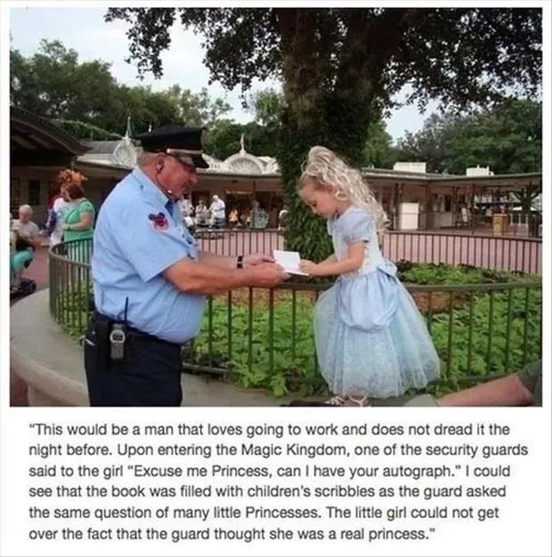 This wouid be a man that loves going to work and does not dread it right before Upon entering the Magic Kingdom one of the security guards said to the girl Excuse me Princess can have your autograph could see that the book was filed with childrens scribbies s the guard asked the same question of many litte Princesses The fitte girl could not get over the fact that the guard thought she was a real 