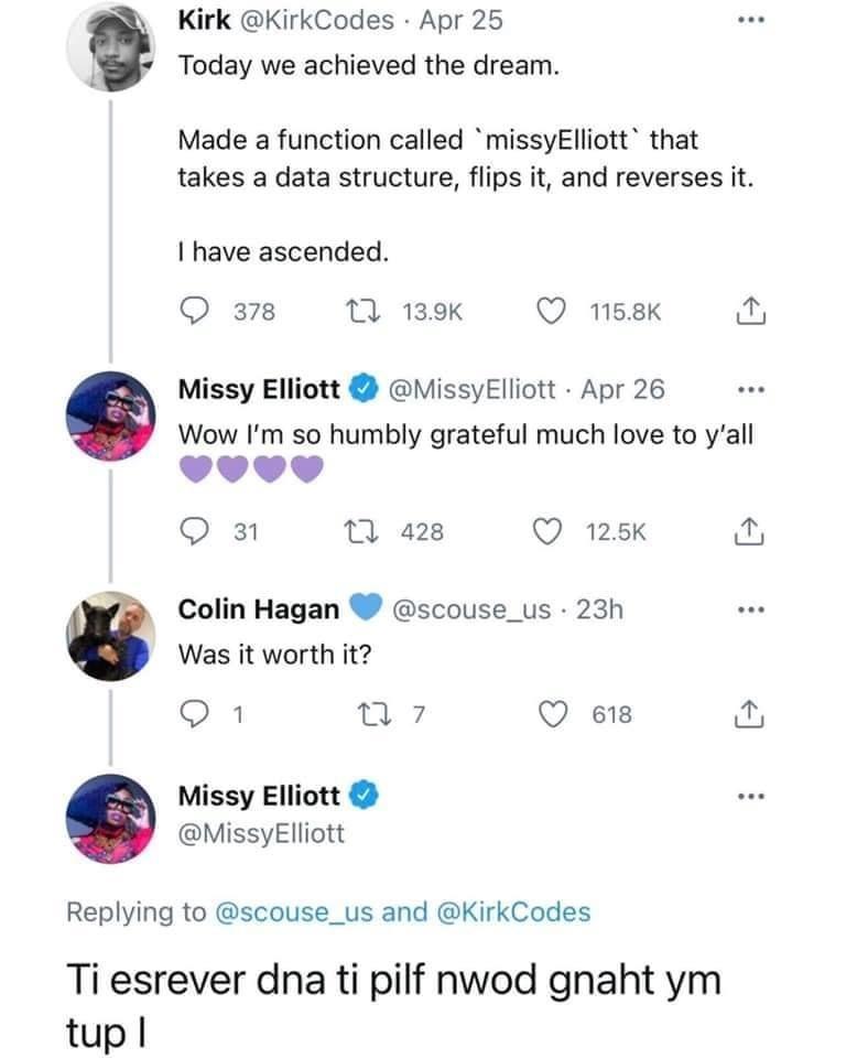 Kirk KirkCodes Apr 25 Today we achieved the dream Made a function called missyElliott that takes a data structure flips it and reverses it have ascended Q 378 M 139K QO 158K Missy Elliott MissyElliott Apr 26 Wow Im so humbly grateful much love to yall L4 4 4 J Q 3 T 428 Q 125K o Colin Hagan scouse_us 23h Was it worth it Q1 n 7 Q e18 o Missy Elliott MissyElliott Replying to scouse_us and KirkCodes 