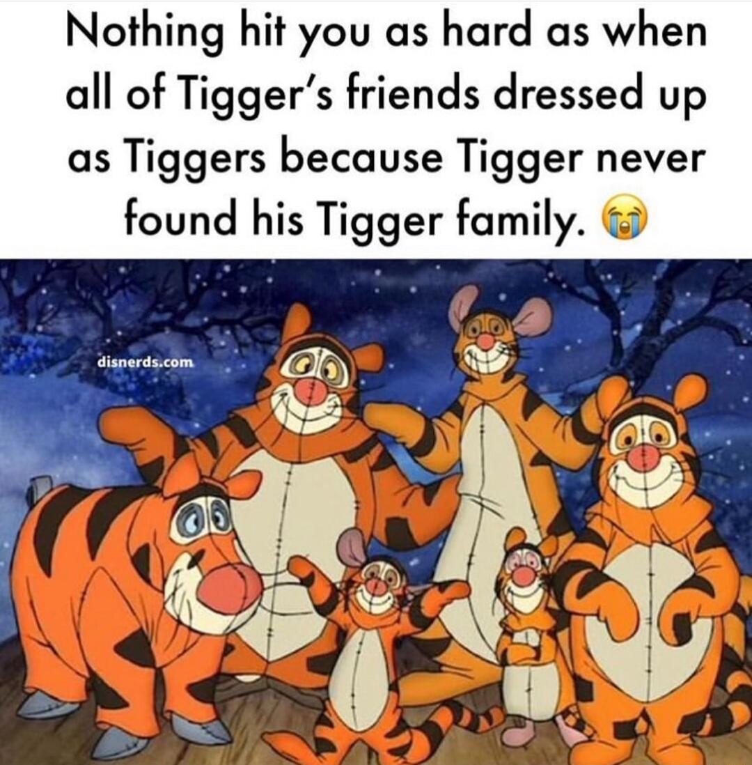 Nothing hit you as hard as when all of Tiggers friends dressed up as Tiggers because Tigger never found his Tigger family