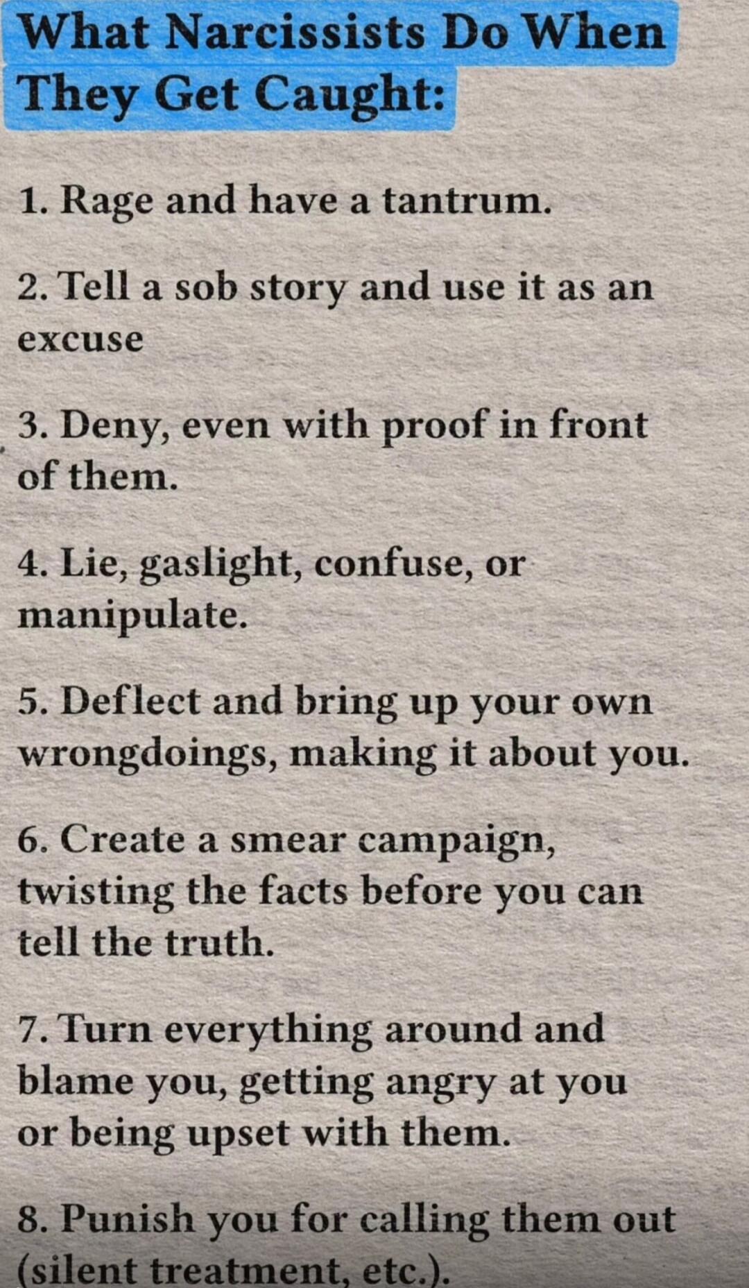 What Narcissists Do When They Get Caught:\n\n1. Rage and have a tantrum.\n2. Tell a sob story and use it as an excuse\n3. Deny, even with proof in front of them.\n4. Lie, gaslight, confuse, or manipulate.\n5. Deflect and bring up your own wrongdoings, making it about you.\n6. Create a smear campaign, twisting the facts before you can tell the truth