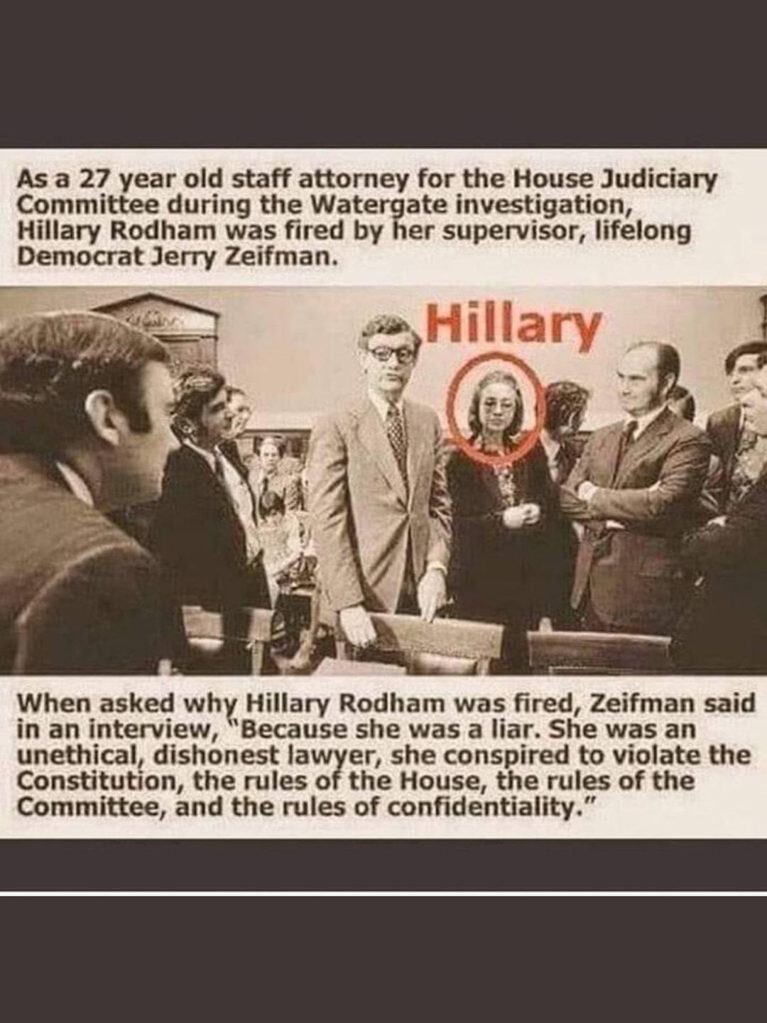 As a 27 year old staff attorney for the House Judiciary Committee during the Watergate investigation Hillary Rodham was fired by her supervisor lifelong Democrat Jerry Zeifman When asked why Hillary Rodham was fired Zeifman said in an interview Because she was a liar She was an unethical dishonest lawyer she conspired to violate the Constitution the rules of the House the rules of the Committee an