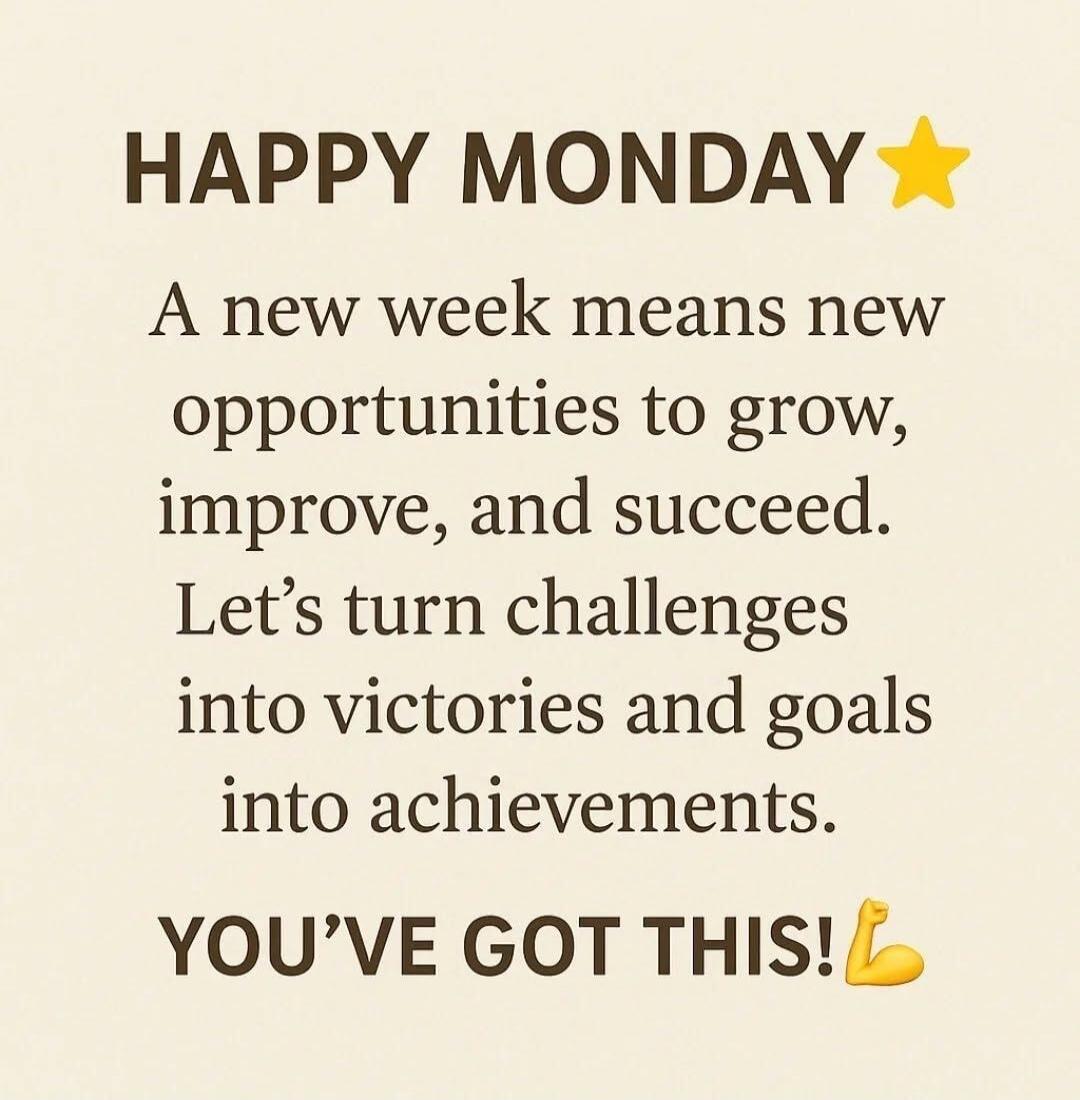 HAPPY MONDAY A new week means new opportunities to grow, improve, and succeed. Let's turn challenges into victories and goals into achievements. YOU'VE GOT THIS!