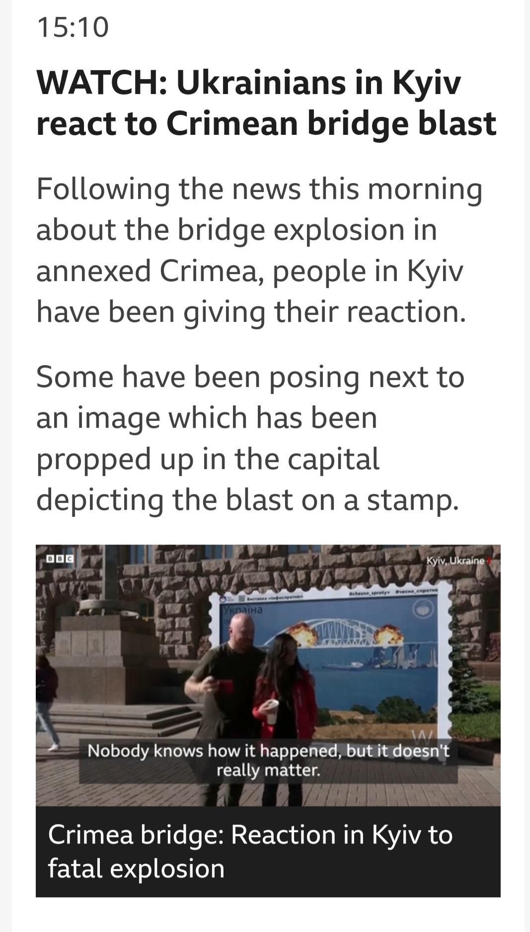 1510 WATCH Ukrainians in Kyiv react to Crimean bridge blast Following the news this morning about the bridge explosion in annexed Crimea people in Kyiv have been giving their reaction Some have been posing next to an image which has been propped up in the capital depicting the blast on a stamp Nobody knows how it happened butit doesnt really matter Crimea bridge Reaction in Kyiv to fatal explosion
