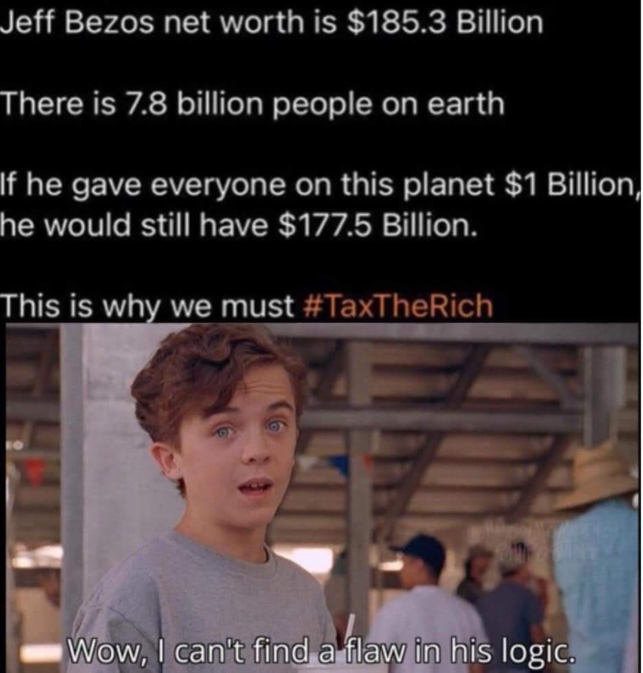 CHAD Jeff Bezos net worth is 1853 Billion There is 78 billion people on earth If he gave everyone on this planet 1 Billion he would still have 1775 Billion This is why we must TaxTheRich