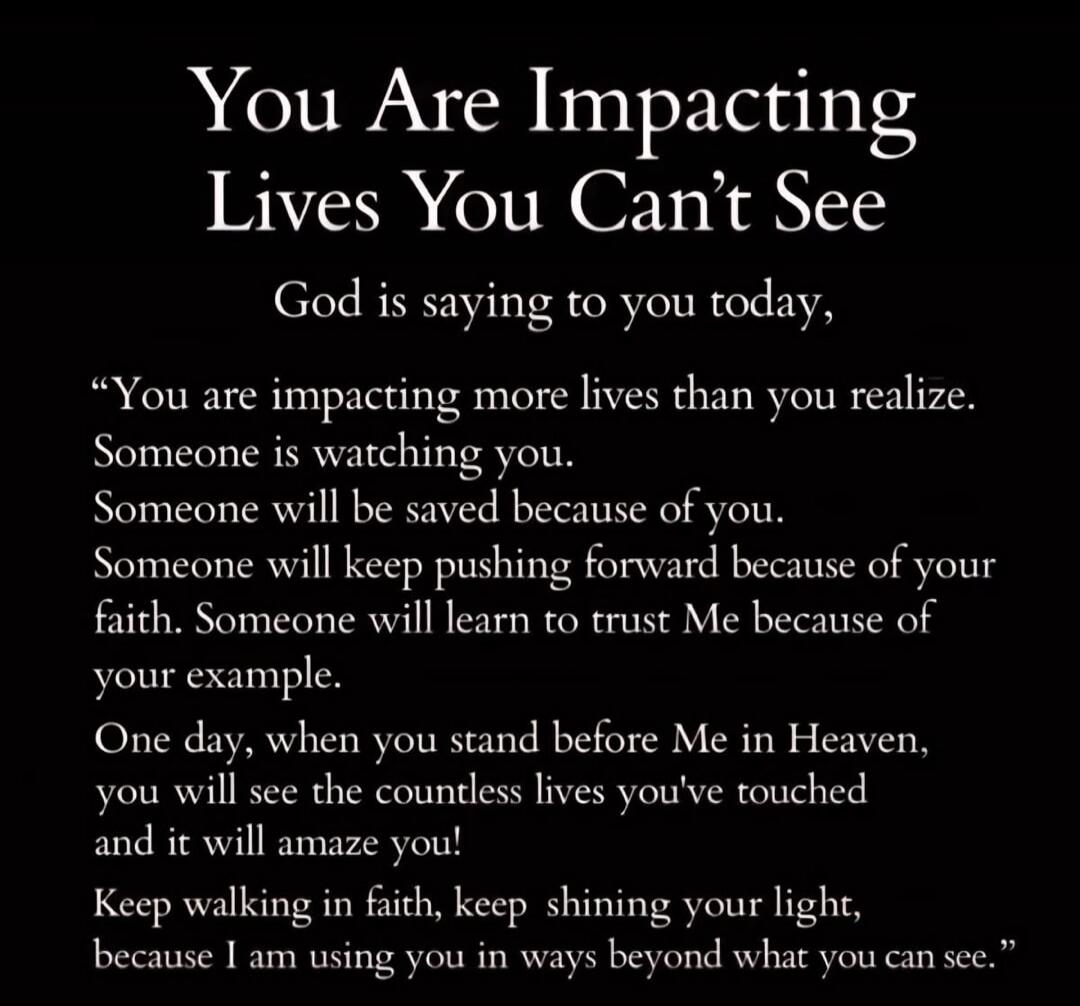 You Are Impacting Lives You Can't See God is saying to you today, “You are impacting more lives than you realize. Someone is watching you. Someone will be saved because of you. Someone will keep pushing forward because of your faith. Someone will learn to trust Me because of your example. One day, when you stand before Me in Heaven, you will see th