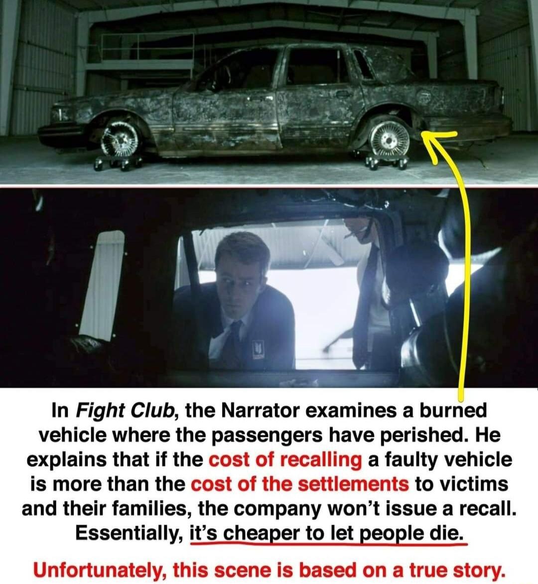 In Fight Club the Narrator examines a burned vehicle where the passengers have perished He explains that if the cost of recalling a faulty vehicle is more than the cost of the settlements to victims and their families the company wont issue a recall Essentiall s cheaper to let people die Unfortunately this scene is based on a true story