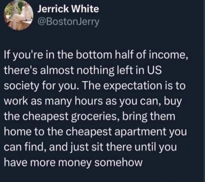 PEIGT RS BostonJerry If youre in the bottom half of income theres almost nothing leftin US society for you The expectation is to work as many hours as you can buy the cheapest groceries bring them home to the cheapest apartment you can find and just sit there until you have more money somehow