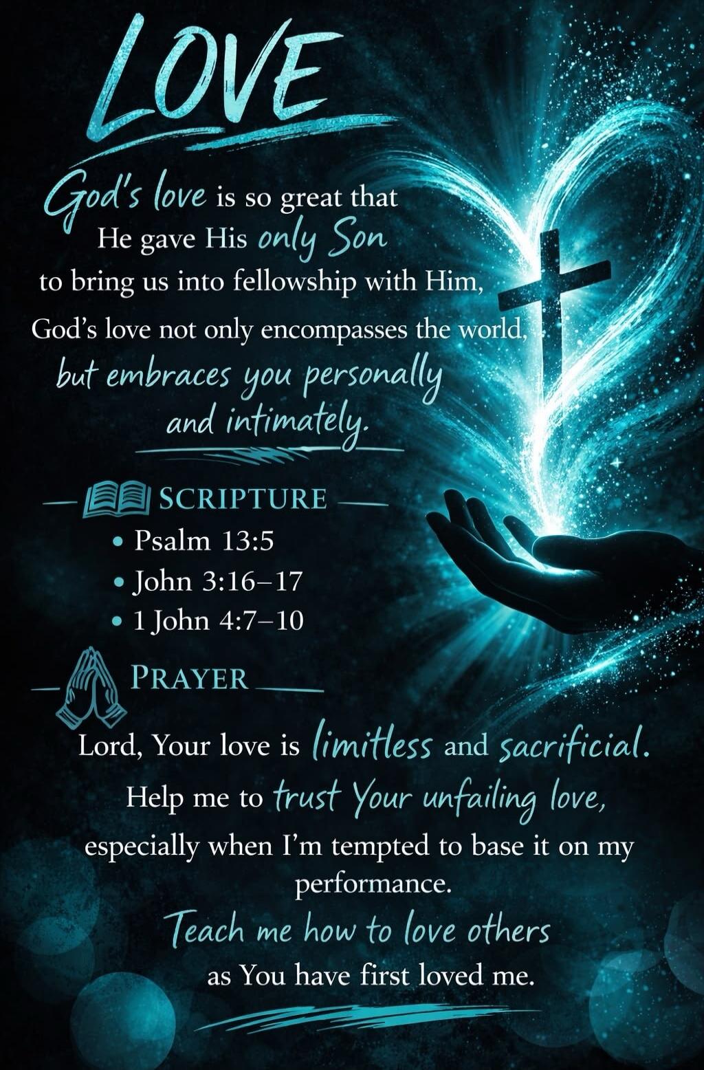 LOVE God's love is so great that He gave His only Son to bring us into fellowship with Him, God's love not only encompasses the world, but embraces you personally and intimately. SCRIPTURE Psalm 13:5 John 3:16–17 1 John 4:7–10 PRAYER Lord, Your love is limitless and sacrificial. Help me to trust Your unfailing love, especially when I'm tempted to b