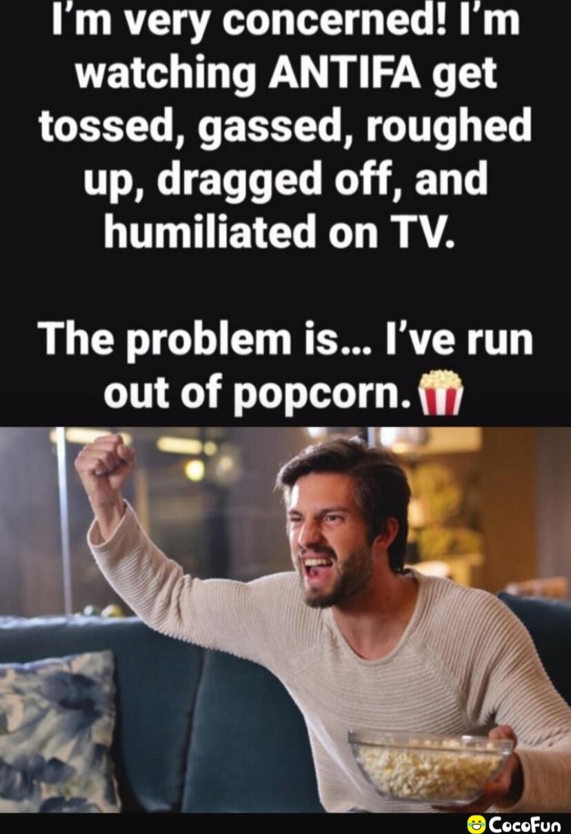I'm very concerned! I'm watching ANTIFA get tossed, gassed, roughed up, dragged off, and humiliated on TV. The problem is... I've run out of popcorn.