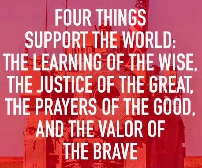 FOUR THINGS SUPPORT THE WORLD: THE LEARNING OF THE WISE, THE JUSTICE OF THE GREAT, THE PRAYERS OF THE GOOD, AND THE VALOR OF THE BRAVE