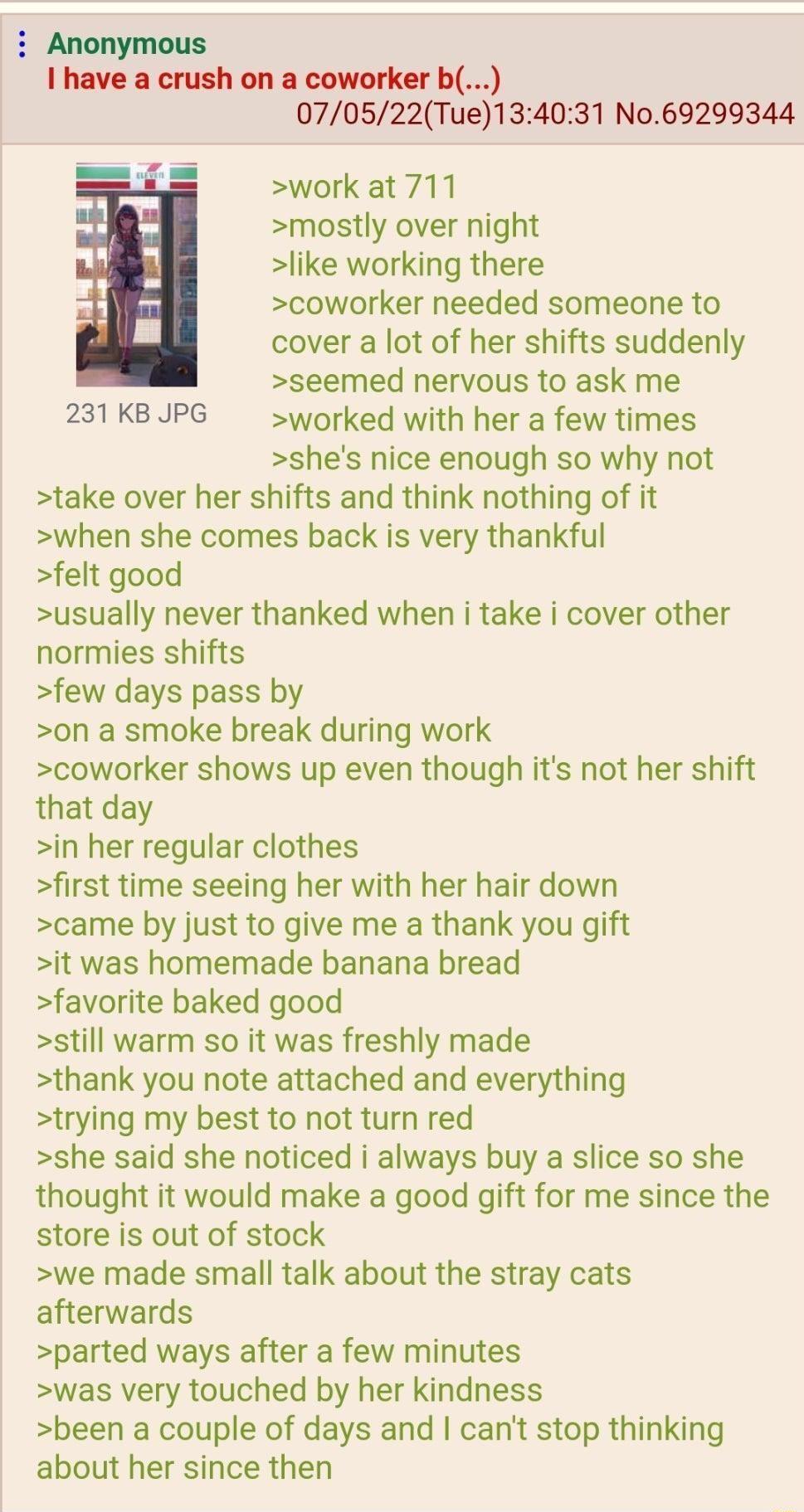 i Anonymous I have a crush on a coworker b 070522Tue134031 N069299344 work at 711 mostly over night like working there coworker needed someone to cover a lot of her shifts suddenly seemed nervous to ask me 231KBJPG worked with her a few times shes nice enough so why not take over her shifts and think nothing of it when she comes back is very thankful felt good usually never thanked when i take i c