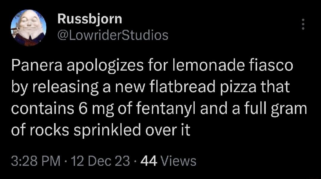 TESLILTE LowriderStudios Panera apologizes for lemonade fiasco by releasing a new flatbread pizza that contains 6 mg of fentanyl and a full gram of rocks sprinkled over it 328 PM 12 Dec 23 44 Views