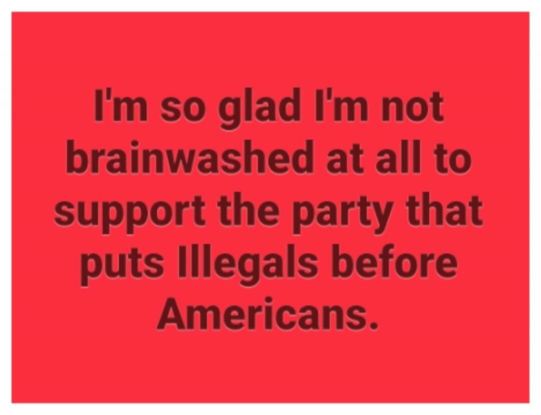 I'm so glad I'm not brainwashed at all to support the party that puts Illegals before Americans.