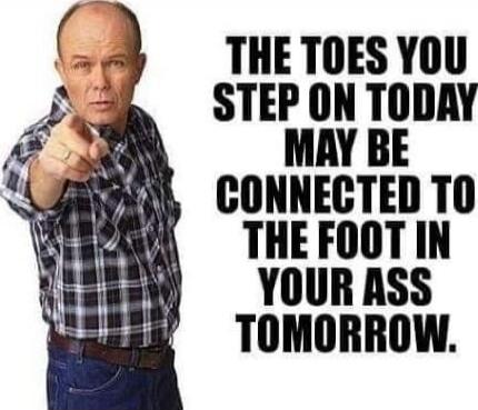 THE TOES YOU STEP ON TODAY MAY BE CONNECTED TO THE FOOT IN YOUR ASS TOMORROW.