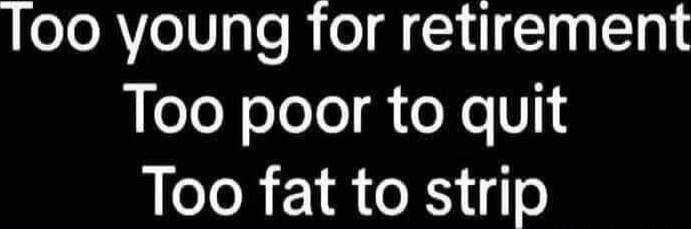 Too young for retirement
Too poor to quit
Too fat to strip