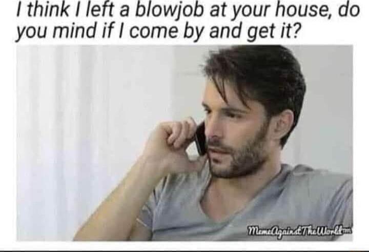 I think I left a blowjob at your house do you mind if come by and get it
