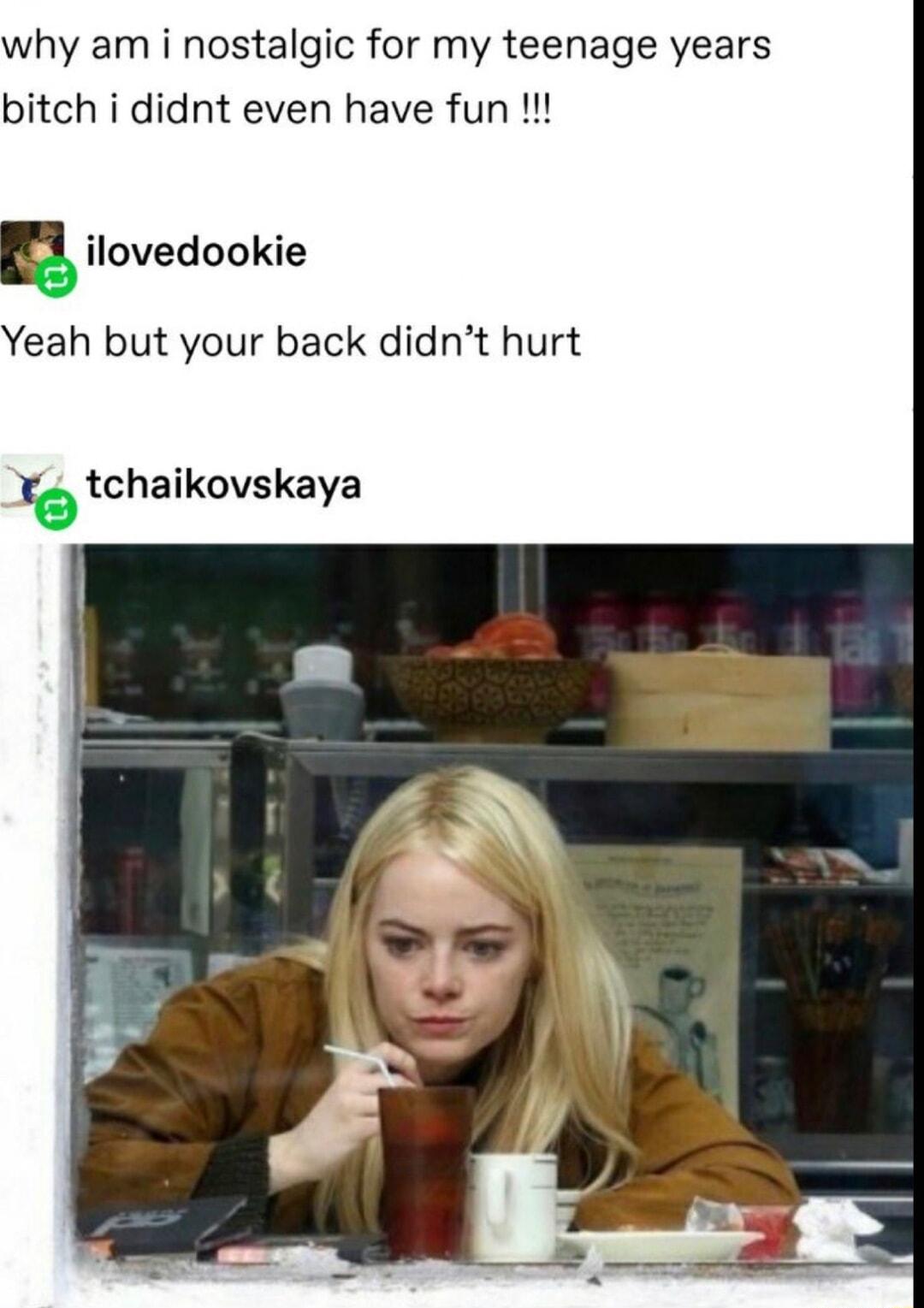 why am i nostalgic for my teenage years bitch i didnt even have fun B ilovedookie Yeah but your back didnt hurt rotchaikovskaya