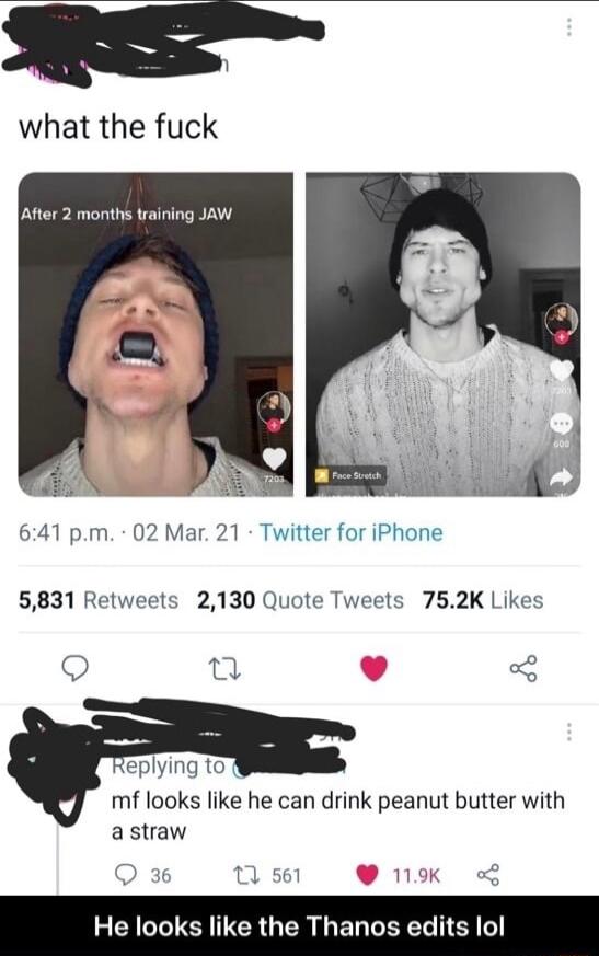 what the fuck Atter 2 months training JAW 641 pm 02 Mar 21 Twitter for iPhone 5831 Retweets 2130 Quote Tweets 752K Likes g 3 eplying 10 mf looks like he can drink peanut butter with astraw