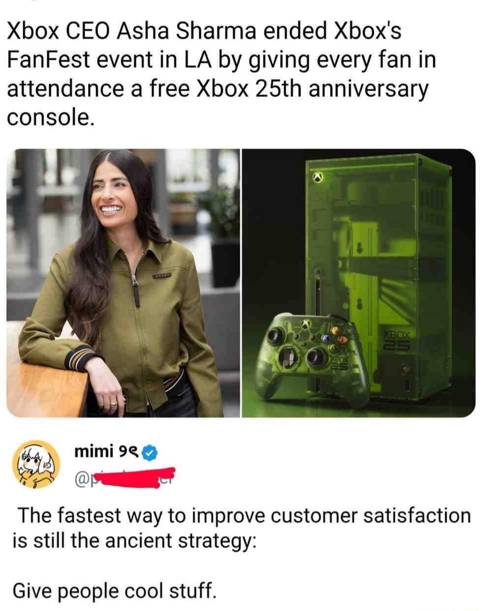 Xbox CEO Asha Sharma ended Xbox's FanFest event in LA by giving every fan in attendance a free Xbox 25th anniversary console.
mimi 9
The fastest way to improve customer satisfaction is still the ancient strategy:
Give people cool stuff.