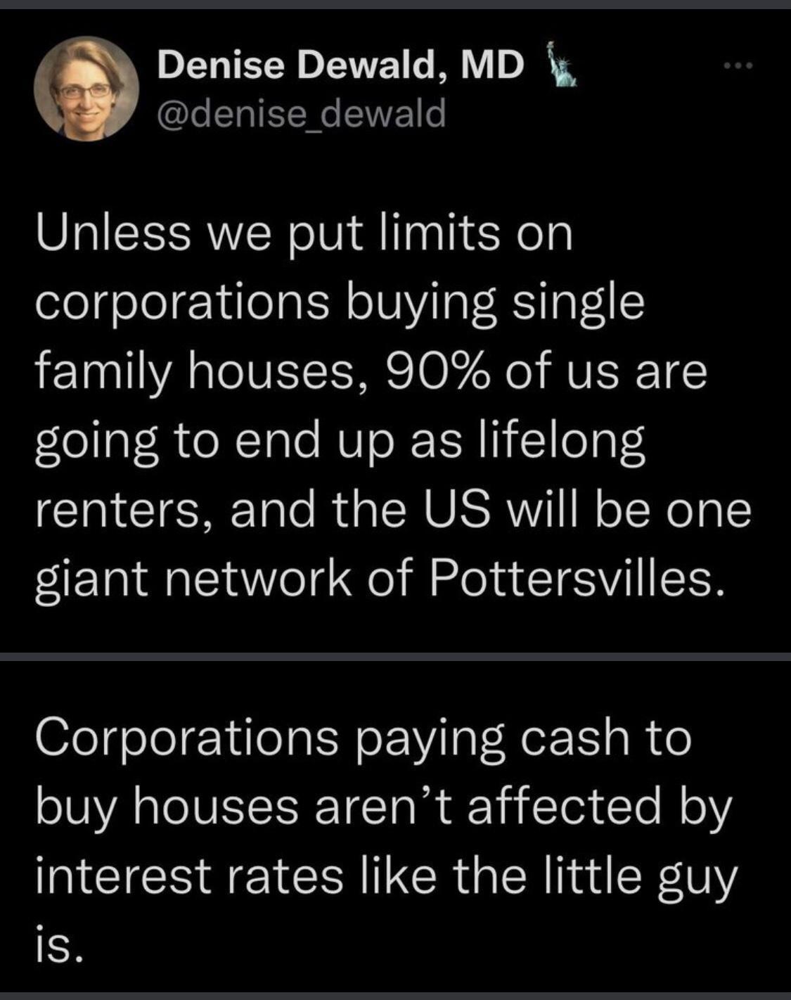Denise Dewald MD denise_dewald Unless we put limits on corporations buying single family houses 90 of us are fea R oN TaTo NUToR TR I 1leTpt4 renters and the US will be one giant network of Pottersvilles Corporations paying cash to oA V TCT R Yi Te Te N oY interest rates like the little guy R