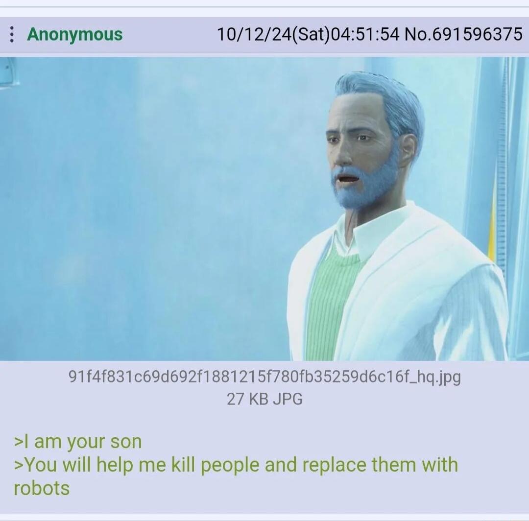 Anonymous 101224Sat045154 No691596375 T 91f4183169d692f18812157801b35259d616f_ha jpg 27KB JPG l am your son You will help me kill people and replace them with robots