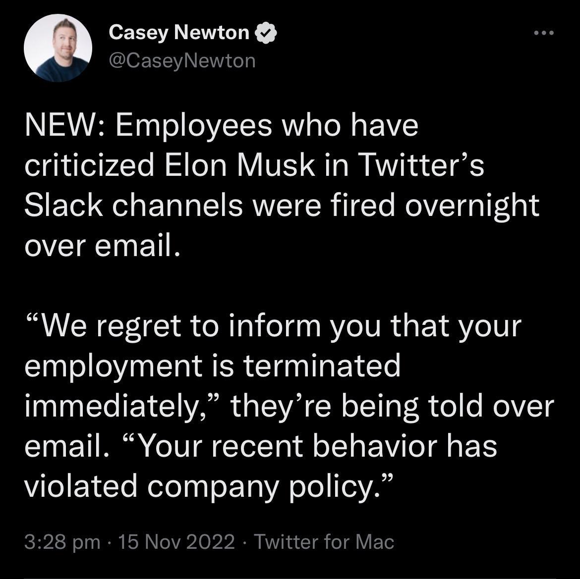 Casey Newton EEENEIR T NEW Employees who have criticized Elon Musk in Twitters Slack channels were fired overnight over email We regret to inform you that your employment is terminated immediately theyre being told over I ETIRR IR ETTT0 T BV T E violated company policy 328 pm 15 Nov 2022 Twitter for Mac