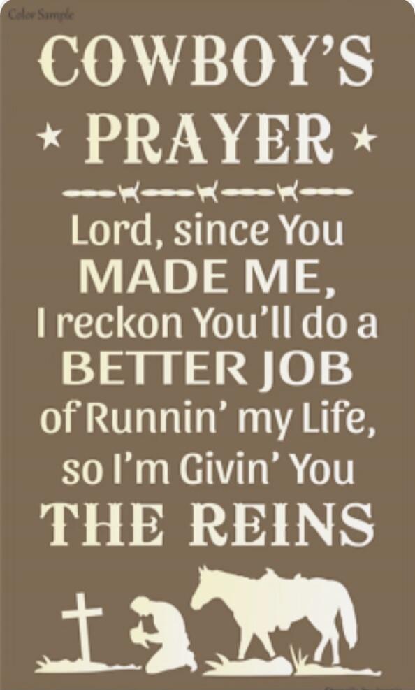 Cowboy's Prayer
Lord, since You made me, I reckon You'll do a better job of Runnin' my Life, so I'm Givin' You THE REINS
